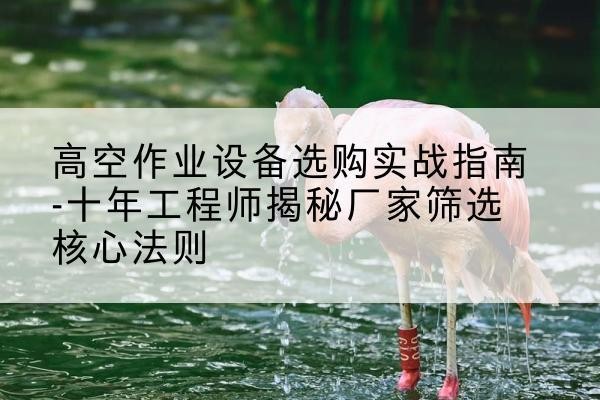 鼓楼剪叉式升降机厂家-高空作业设备选购实战指南-十年工程师揭秘厂家筛选核心法则