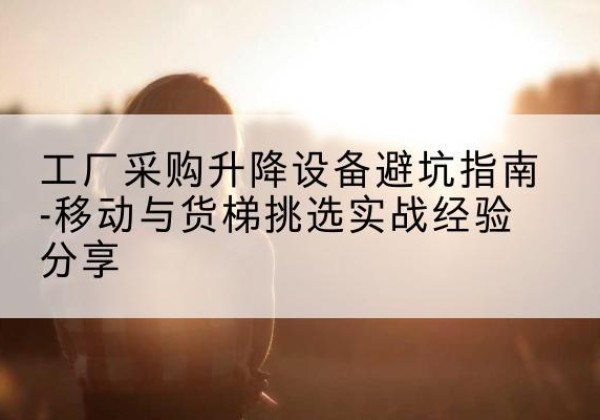 鼓楼移动式升降机怎么选-工厂采购升降设备避坑指南-移动与货梯挑选实战经验分享
